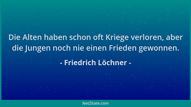 Friedrich Löchner - Die Alten haben schon oft Kriege verloren, aber die Jungen noch nie einen Frieden gewonnen....