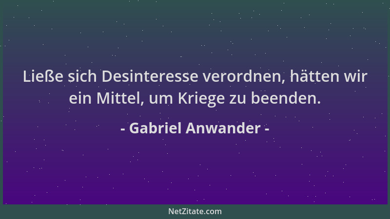 Gabriel Anwander - Ließe sich Desinteresse verordnen, hätten wir ein Mittel, um Kriege zu beenden....