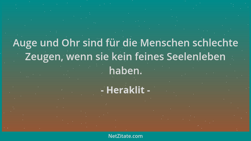 Heraklit - Auge und Ohr sind für die Menschen schlechte Zeugen, wenn sie kein feines Seelenleben haben....