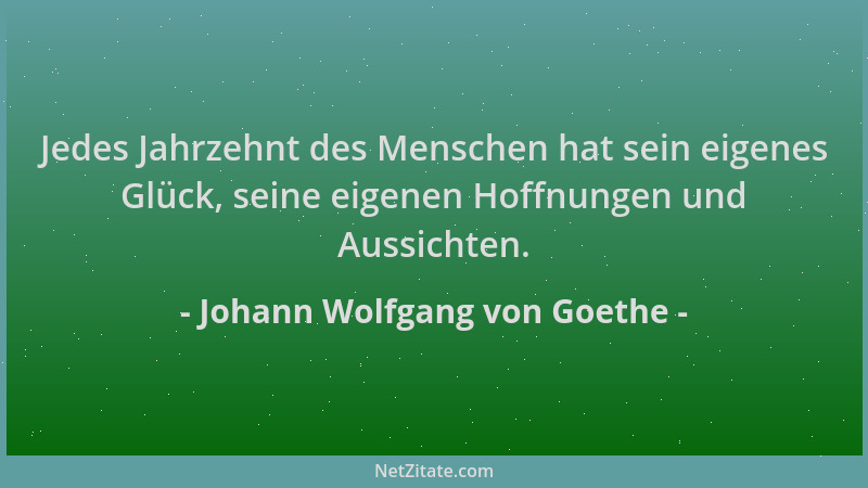 Johann Wolfgang von Goethe - Jedes Jahrzehnt des Menschen hat sein eigenes Glück, seine eigenen Hoffnungen und Aussichten....