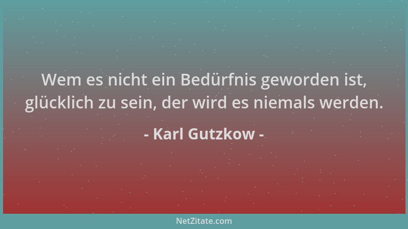 Karl Gutzkow - Wem es nicht ein Bedürfnis geworden ist, glücklich zu sein, der wird es niemals werden....
