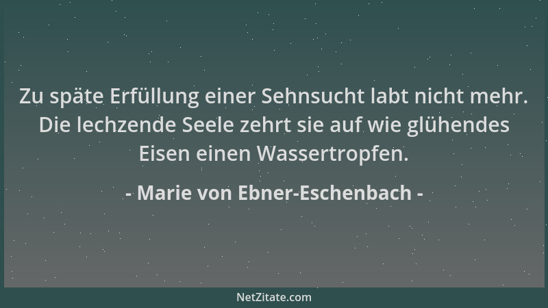 Marie von Ebner-Eschenbach - Zu späte Erfüllung einer Sehnsucht labt nicht mehr. Die lechzende Seele zehrt sie auf wie glüh...