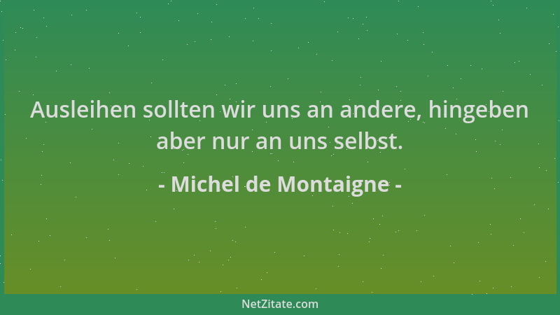 Michel de Montaigne - Ausleihen sollten wir uns an andere, hingeben aber nur an uns selbst....