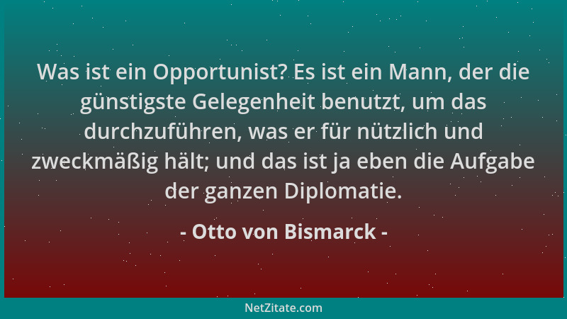 Otto von Bismarck - Was ist ein Opportunist? Es ist ein Mann, der die günstigste Gelegenheit benutzt, um das durchzuführen,...