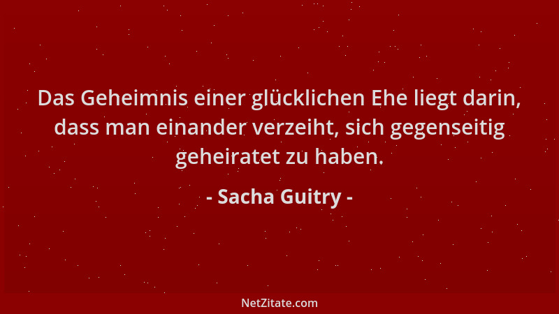 Sacha Guitry - Das Geheimnis einer glücklichen Ehe liegt darin, dass man einander verzeiht, sich gegenseitig geheiratet zu...