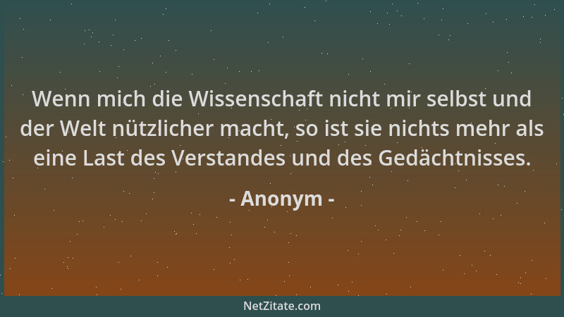 Anonym - Wenn mich die Wissenschaft nicht mir selbst und der Welt nützlicher macht, so ist sie nichts mehr als eine Last de...