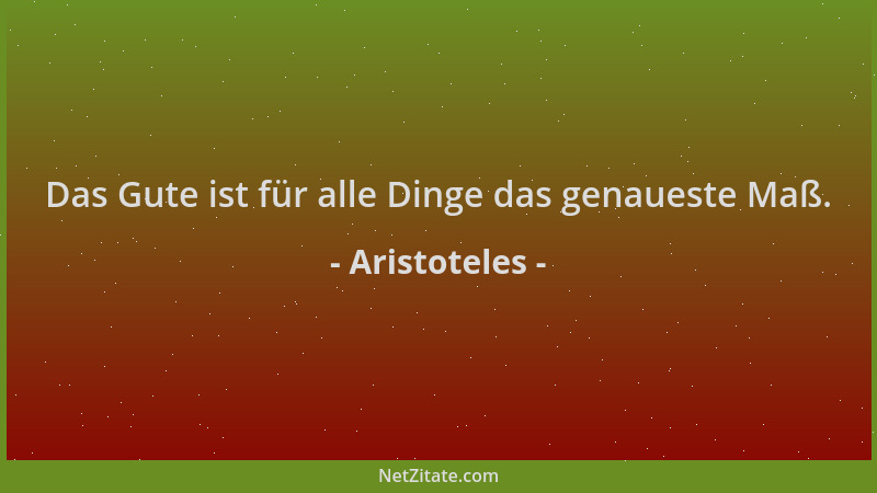 Aristoteles - Das Gute ist für alle Dinge das genaueste Maß....