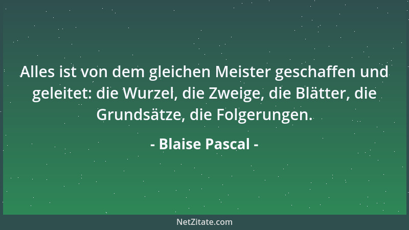 Blaise Pascal - Alles ist von dem gleichen Meister geschaffen und geleitet: die Wurzel, die Zweige, die Blätter, die Grunds...