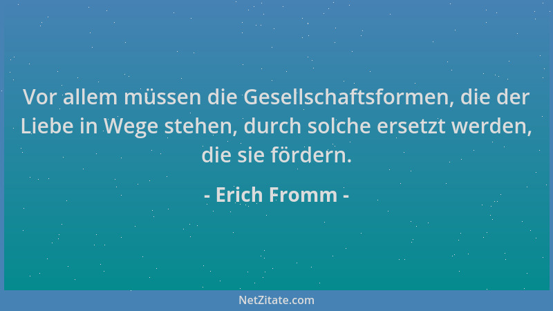 Erich Fromm - Vor allem müssen die Gesellschaftsformen, die der Liebe in Wege stehen, durch solche ersetzt werden, die sie...