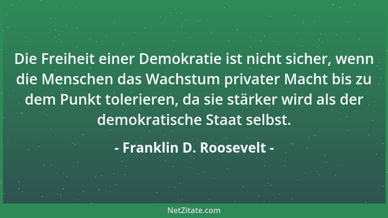 Franklin D. Roosevelt - Die Freiheit einer Demokratie ist nicht sicher, wenn die Menschen das Wachstum privater Macht bis z...