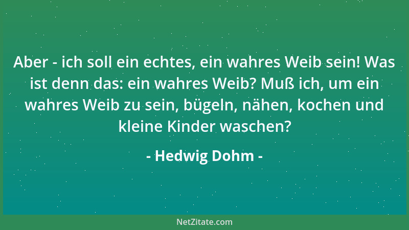 Hedwig Dohm - Aber - ich soll ein echtes, ein wahres Weib sein! Was ist denn das: ein wahres Weib? Muß ich, um ein wahres W...