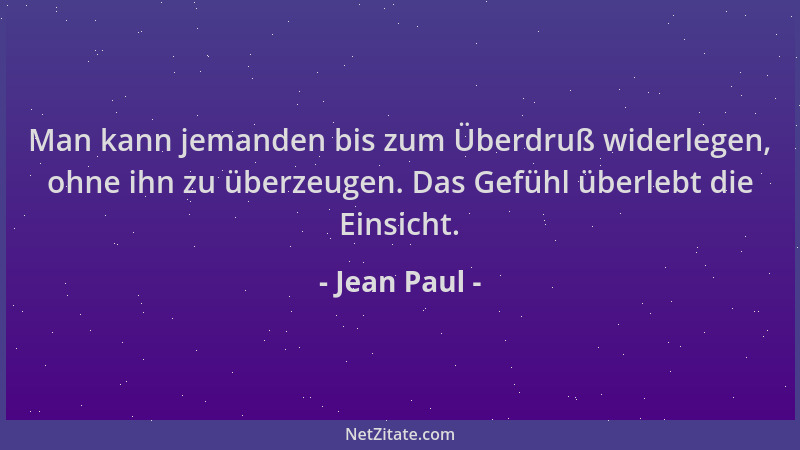 Jean Paul - Man kann jemanden bis zum Überdruß widerlegen, ohne ihn zu überzeugen. Das Gefühl überlebt die Einsicht....