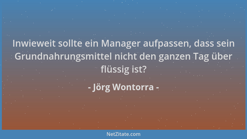 Jörg Wontorra - Inwieweit sollte ein Manager aufpassen, dass sein Grundnahrungsmittel nicht den ganzen Tag über flüssig ist...