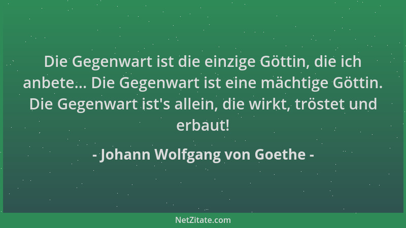 Johann Wolfgang von Goethe - Die Gegenwart ist die einzige Göttin, die ich anbete... Die Gegenwart ist eine mächtige Göttin...