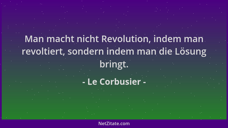 Le Corbusier - Man macht nicht Revolution, indem man revoltiert, sondern indem man die Lösung bringt....