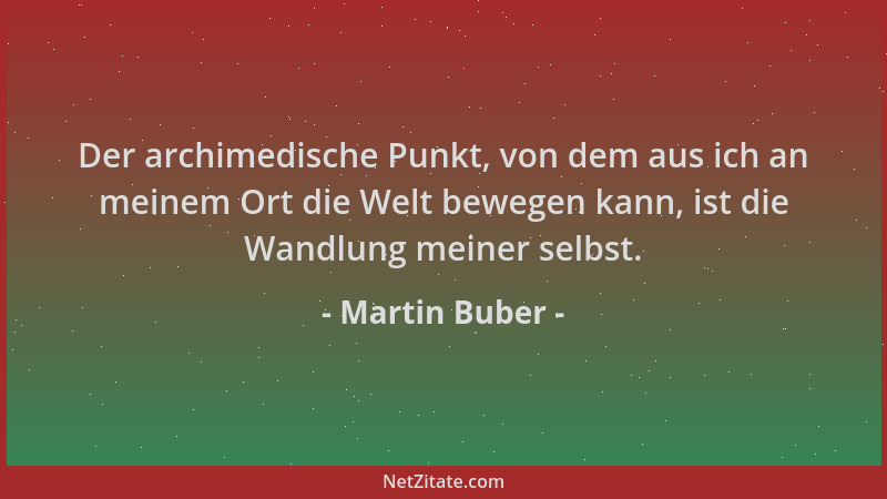 Martin Buber - Der archimedische Punkt, von dem aus ich an meinem Ort die Welt bewegen kann, ist die Wandlung meiner selbst...