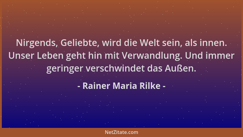 Rainer Maria Rilke - Nirgends, Geliebte, wird die Welt sein, als innen. Unser Leben geht hin mit Verwandlung. Und immer ger...
