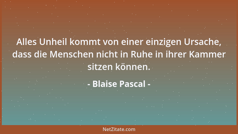 Blaise Pascal - Alles Unheil kommt von einer einzigen Ursache, dass die Menschen nicht in Ruhe in ihrer Kammer sitzen könne...