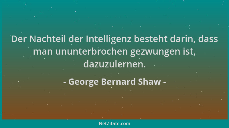 George Bernard Shaw - Der Nachteil der Intelligenz besteht darin, dass man ununterbrochen gezwungen ist, dazuzulernen....
