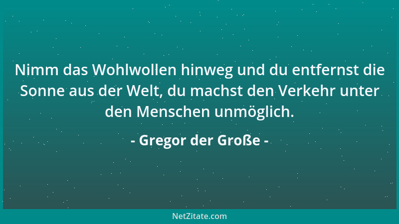 Gregor der Große - Nimm das Wohlwollen hinweg und du entfernst die Sonne aus der Welt, du machst den Verkehr unter den Mens...