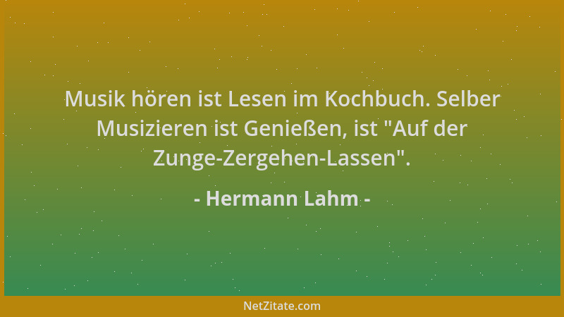 Hermann Lahm - Musik hören ist Lesen im Kochbuch. Selber Musizieren ist Genießen, ist  "Auf der Zunge-Zergehen-Lassen "....