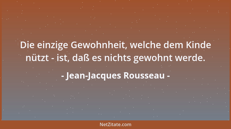 Jean-Jacques Rousseau - Die einzige Gewohnheit, welche dem Kinde nützt - ist, daß es nichts gewohnt werde....