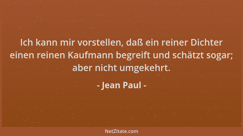 Jean Paul - Ich kann mir vorstellen, daß ein reiner Dichter einen reinen Kaufmann begreift und schätzt sogar; aber nicht um...