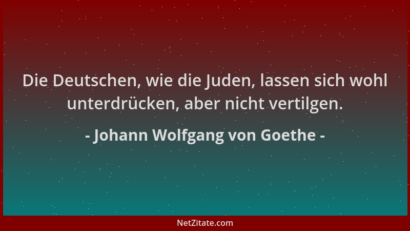 Johann Wolfgang von Goethe - Die Deutschen, wie die Juden, lassen sich wohl unterdrücken, aber nicht vertilgen....