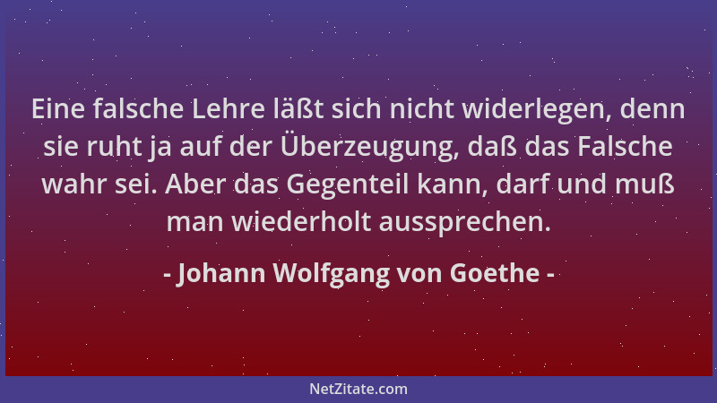 Johann Wolfgang von Goethe - Eine falsche Lehre läßt sich nicht widerlegen, denn sie ruht ja auf der Überzeugung, daß das F...