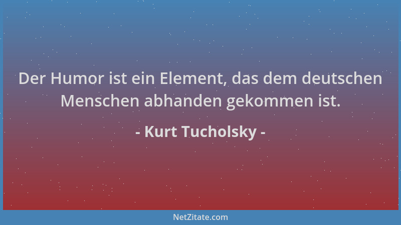 Kurt Tucholsky - Der Humor ist ein Element, das dem deutschen Menschen abhanden gekommen ist....
