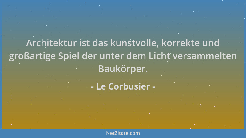 Le Corbusier - Architektur ist das kunstvolle, korrekte und großartige Spiel der unter dem Licht versammelten Baukörper....
