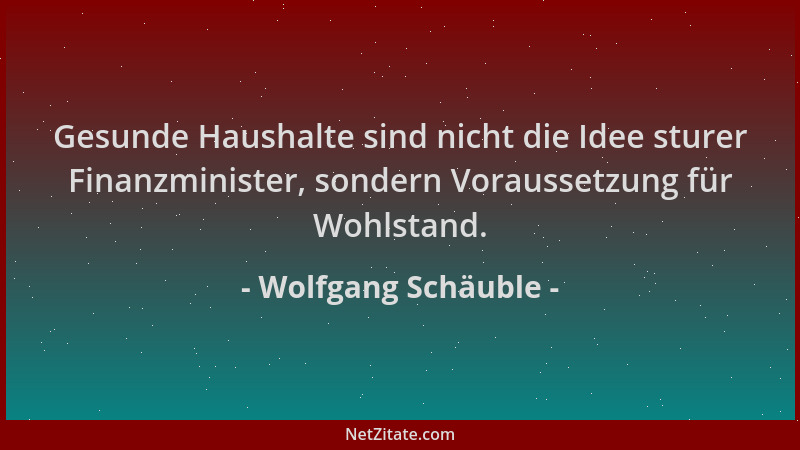 Wolfgang Schäuble - Gesunde Haushalte sind nicht die Idee sturer Finanzminister, sondern Voraussetzung für Wohlstand....