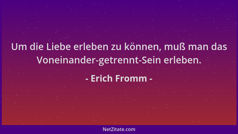 Erich Fromm - Um die Liebe erleben zu können, muß man das Voneinander-getrennt-Sein erleben....