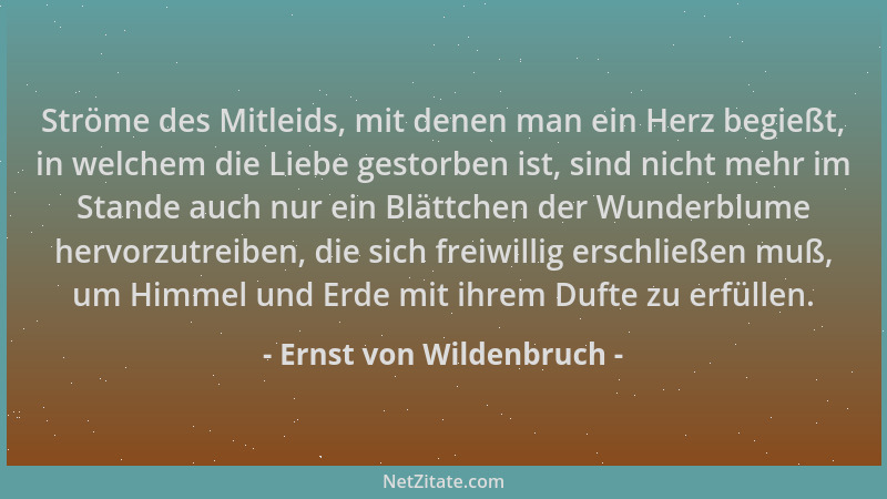 Ernst von Wildenbruch - Ströme des Mitleids, mit denen man ein Herz begießt, in welchem die Liebe gestorben ist, sind nicht...