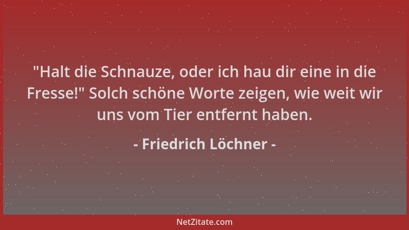 Friedrich Löchner -  "Halt die Schnauze, oder ich hau dir eine in die Fresse! " Solch schöne Worte zeigen, wie weit wir uns v...
