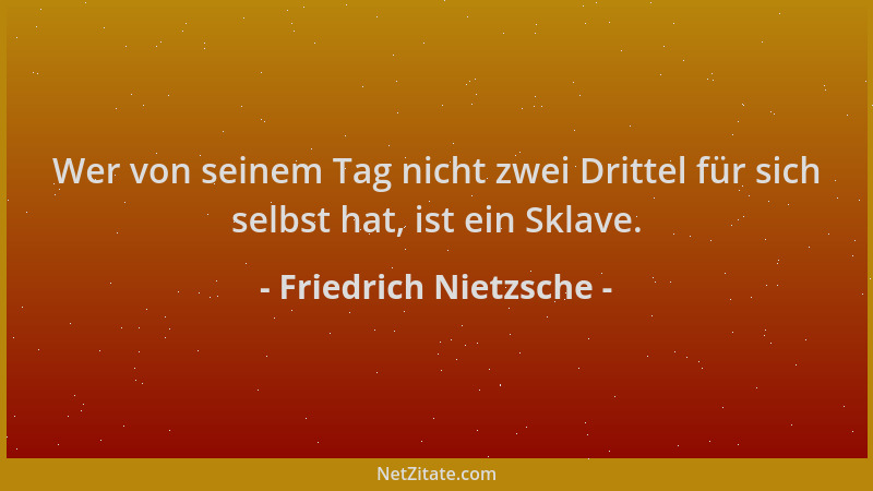 Friedrich Nietzsche - Wer von seinem Tag nicht zwei Drittel für sich selbst hat, ist ein Sklave....