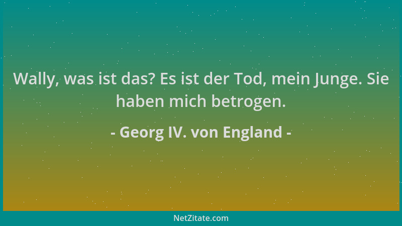 Georg IV. von England - Wally, was ist das? Es ist der Tod, mein Junge. Sie haben mich betrogen....