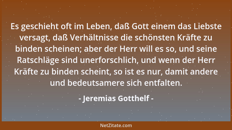 Jeremias Gotthelf - Es geschieht oft im Leben, daß Gott einem das Liebste versagt, daß Verhältnisse die schönsten Kräfte zu...