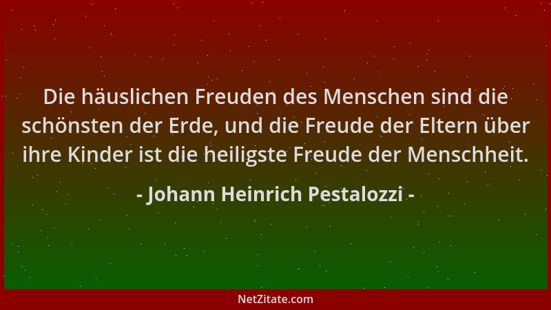 Johann Heinrich Pestalozzi - Die häuslichen Freuden des Menschen sind die schönsten der Erde, und die Freude der Eltern übe...