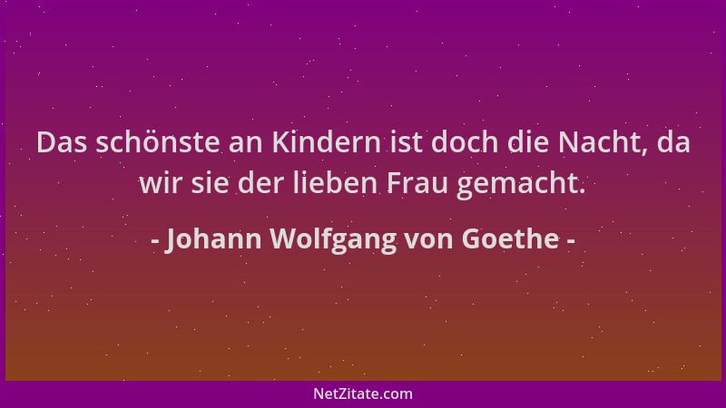 Johann Wolfgang von Goethe - Das schönste an Kindern ist doch die Nacht, da wir sie der lieben Frau gemacht....