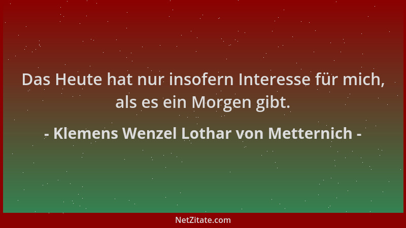 Klemens Wenzel Lothar von Metternich - Das Heute hat nur insofern Interesse für mich, als es ein Morgen gibt....