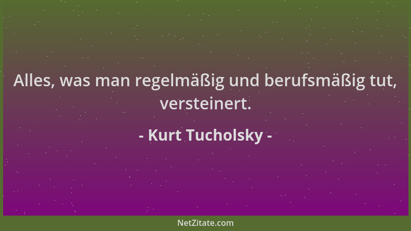 Kurt Tucholsky - Alles, was man regelmäßig und berufsmäßig tut, versteinert....