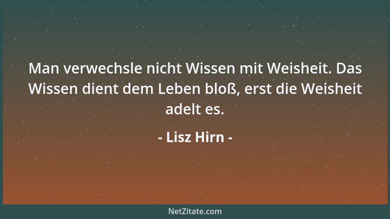 Lisz Hirn - Man verwechsle nicht Wissen mit Weisheit. Das Wissen dient dem Leben bloß, erst die Weisheit adelt es....