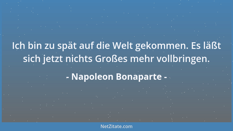Napoleon Bonaparte - Ich bin zu spät auf die Welt gekommen. Es läßt sich jetzt nichts Großes mehr vollbringen....