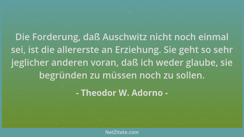 Theodor W. Adorno - Die Forderung, daß Auschwitz nicht noch einmal sei, ist die allererste an Erziehung. Sie geht so sehr j...