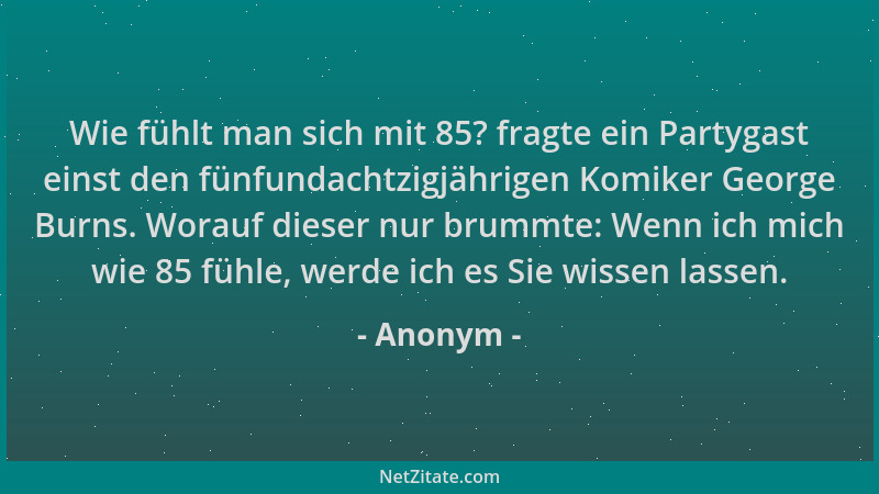 Anonym - Wie fühlt man sich mit 85? fragte ein Partygast einst den fünfundachtzigjährigen Komiker George Burns. Worauf dies...