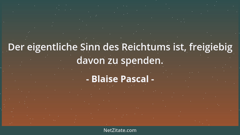 Blaise Pascal - Der eigentliche Sinn des Reichtums ist, freigiebig davon zu spenden....
