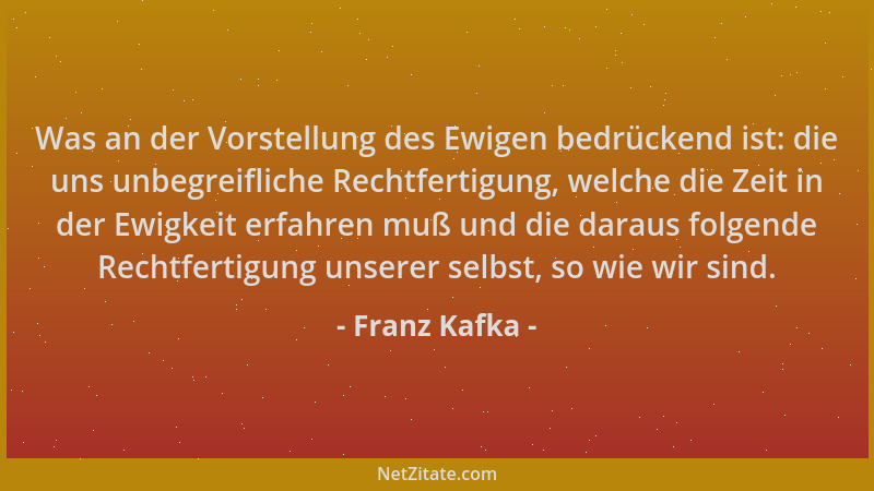 Franz Kafka - Was an der Vorstellung des Ewigen bedrückend ist: die uns unbegreifliche Rechtfertigung, welche die Zeit in d...