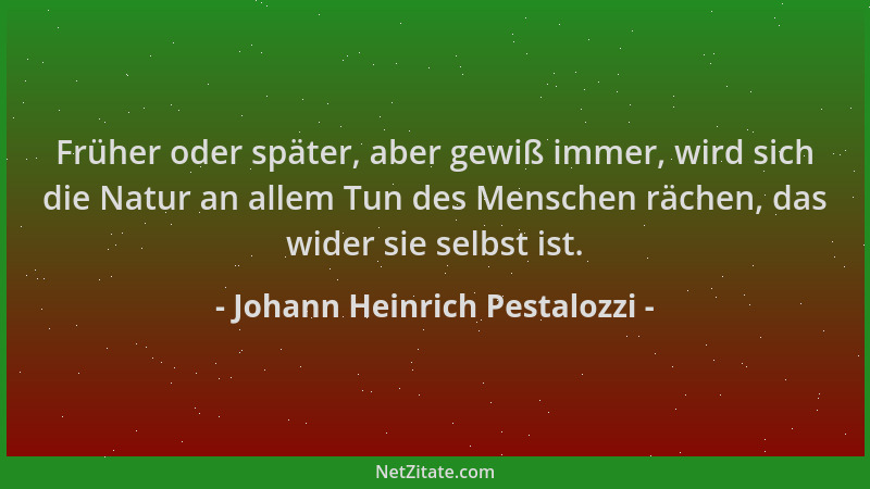 Johann Heinrich Pestalozzi - Früher oder später, aber gewiß immer, wird sich die Natur an allem Tun des Menschen rächen, da...