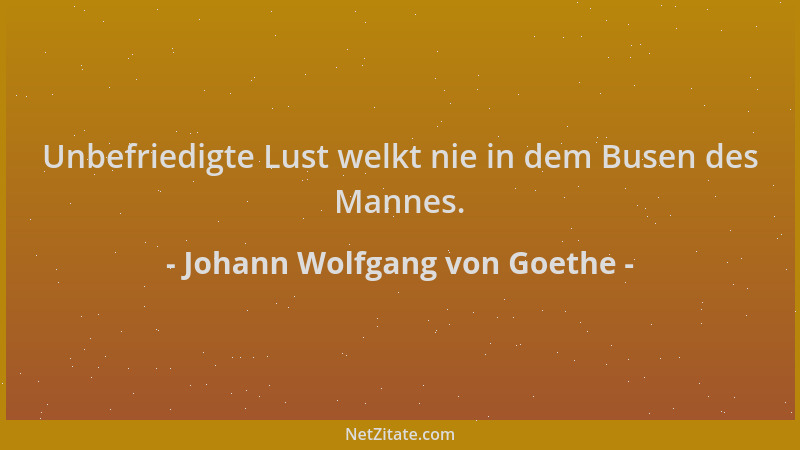 Johann Wolfgang von Goethe - Unbefriedigte Lust welkt nie in dem Busen des Mannes....